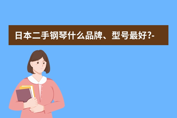 日本二手钢琴什么品牌、型号最好?- 如何选够二手日本钢琴?-日本原装二手钢琴价格?