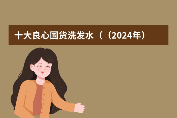 十大良心国货洗发水（（2024年）国货洗发水推荐真实测评，医生建议的十款洗发水，十大公认防脱发洗发水）