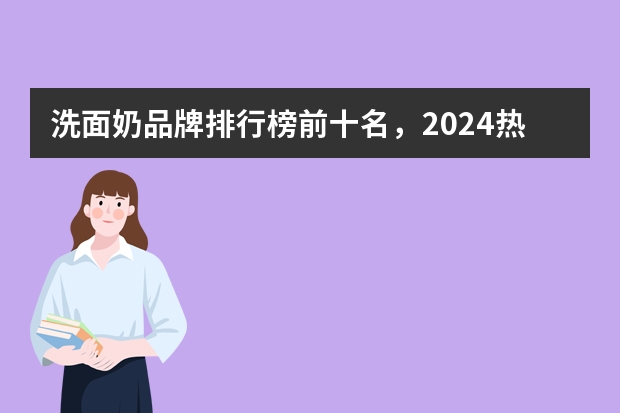 洗面奶品牌排行榜前十名，2024热门洗面奶排行榜10强（洗面奶品牌排行榜前十名！分享：洗面奶10强最新榜单）