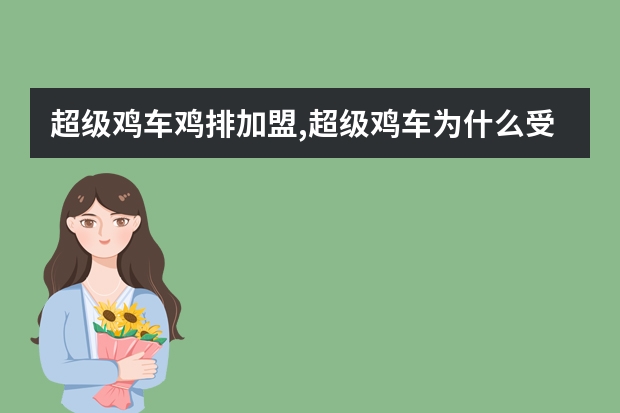 超级鸡车鸡排加盟,超级鸡车为什么受大家的喜爱