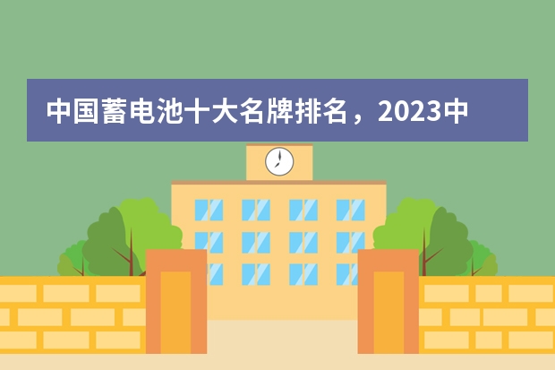 中国蓄电池十大名牌排名,2023中国十大汽车电瓶品牌(中国十大名牌电池排名)