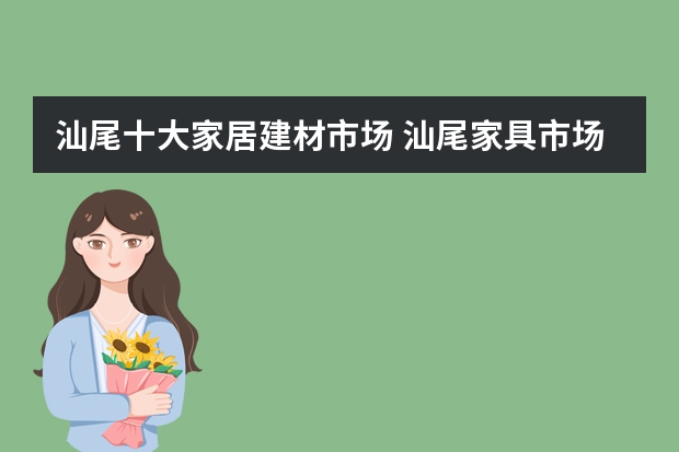 汕尾十大家居建材市场 汕尾家具市场集中在哪里 汕尾建材市场哪个比较大