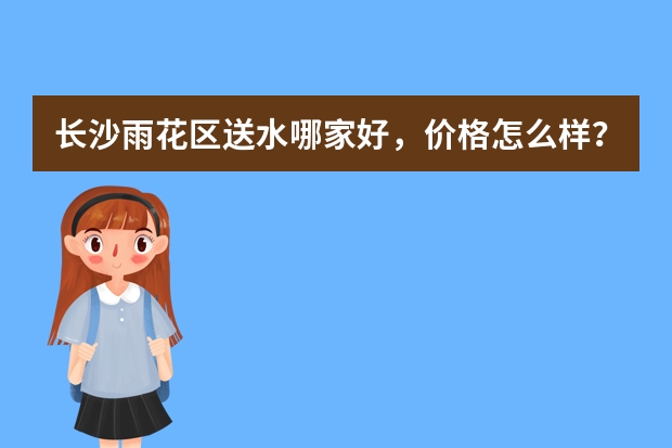 长沙雨花区送水哪家好，价格怎么样？
