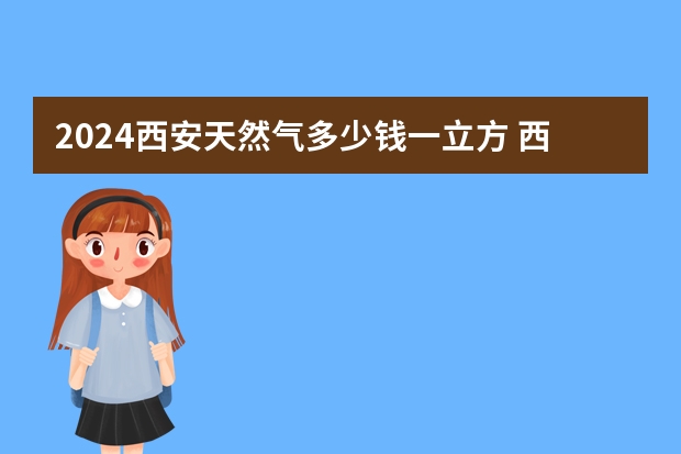 2024西安天然气多少钱一立方 西安天然气收费标准 西安天然气价格2024