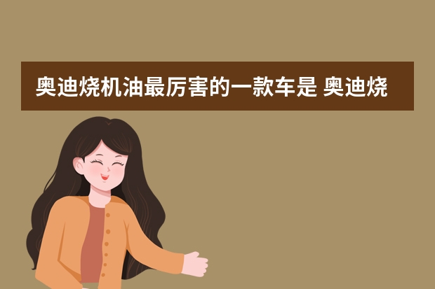 奥迪烧机油最厉害的一款车是 奥迪烧机油特别厉害是什么原因