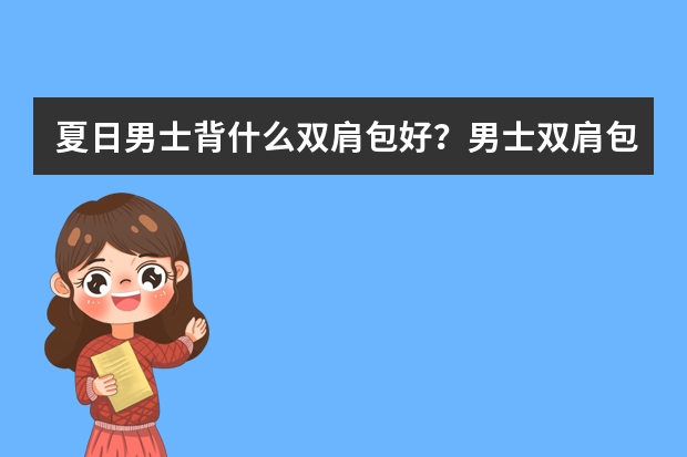 夏日男士背什么双肩包好？男士双肩包品牌排行榜前十名推荐！