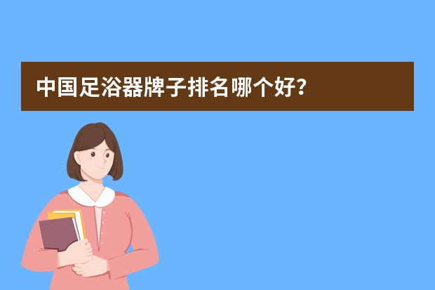 中国足浴器牌子排名哪个好？