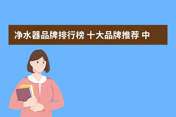 净水器品牌排行榜 十大品牌推荐 中国十大净水机品牌排名,沁园净水机不如汉斯顿