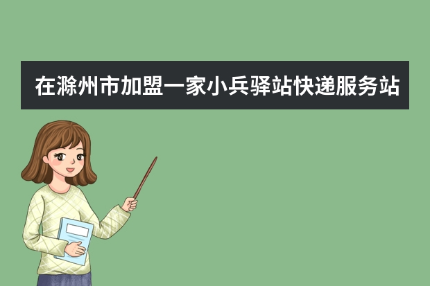 在滁州市加盟一家小兵驿站快递服务站怎么样，有市场吗？