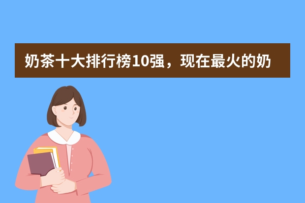 奶茶十大排行榜10强，现在最火的奶茶店排行榜（奶茶品牌排行榜10强）