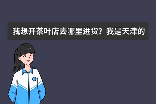 我想开茶叶店去哪里进货？我是天津的