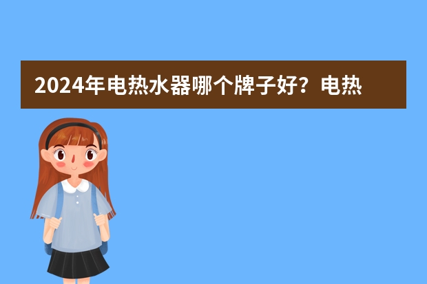 2024年电热水器哪个牌子好？电热水器品牌排行榜前十名，内附不同价位段高性价比的电热水器推荐