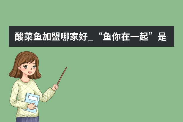 酸菜鱼加盟哪家好_“鱼你在一起”是酸菜鱼加盟店十大品牌吗?