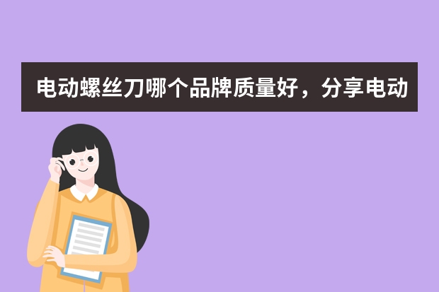 电动螺丝刀哪个品牌质量好，分享电动螺丝刀品牌排行榜前十名