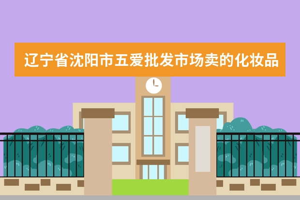 辽宁省沈阳市五爱批发市场卖的化妆品质量有保证吗？回答得越细，会给利多的分数的！