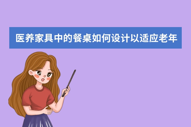 医养家具中的餐桌如何设计以适应老年人的饮食需求?