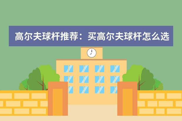 高尔夫球杆推荐：买高尔夫球杆怎么选购，高尔夫球杆品牌排名