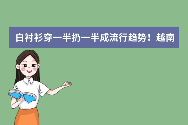 白衬衫穿一半扔一半成流行趋势！越南“沙滩系”网红是如何凭借穿搭活成众多男人的梦想的?