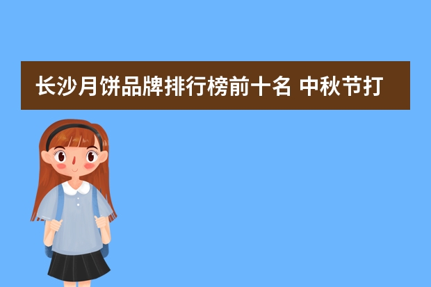 长沙月饼品牌排行榜前十名 中秋节打算商务送礼，有档次、有品位的冰皮月饼给推荐一下吧？