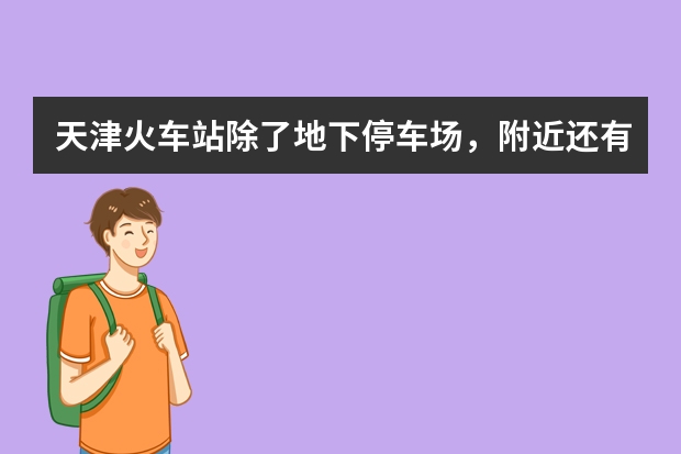 天津火车站除了地下停车场，附近还有没有方便停车的地方（天津火车站停车攻略）