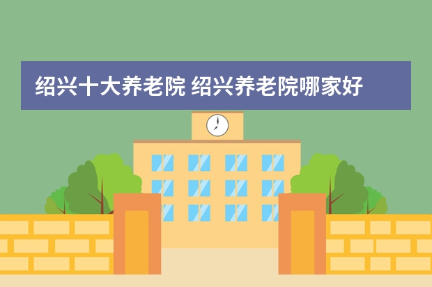 绍兴十大养老院 绍兴养老院哪家好 绍兴敬老院哪个比较好