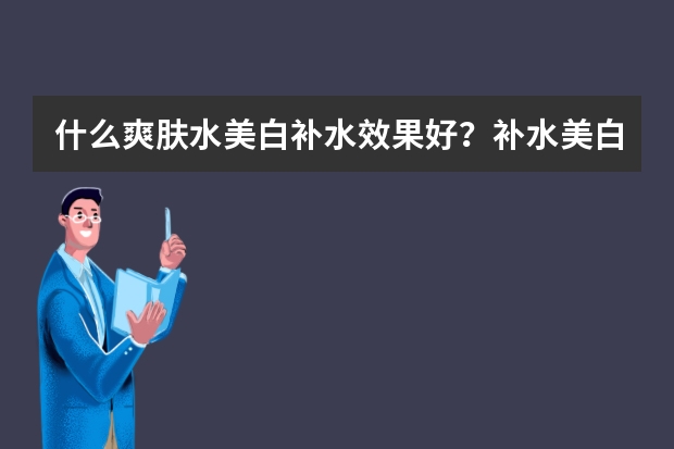 什么爽肤水美白补水效果好？补水美白爽肤水排行榜10强