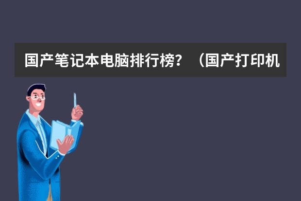 国产笔记本电脑排行榜？（国产打印机排行榜前十名）
