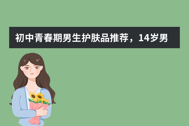 初中青春期男生护肤品推荐，14岁男孩用什么护肤品比较好