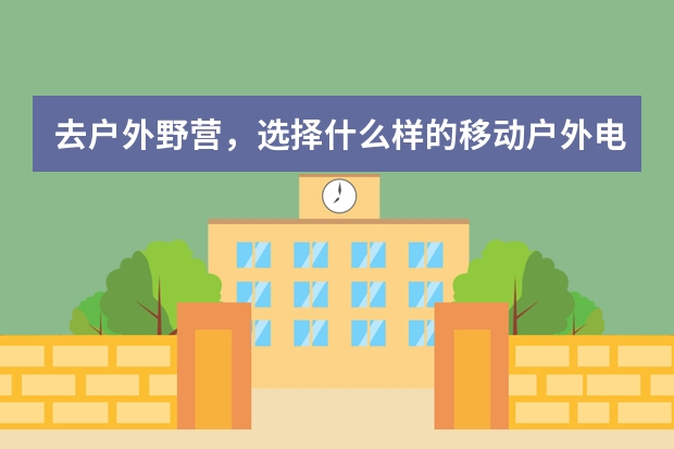 去户外野营，选择什么样的移动户外电源好啊？