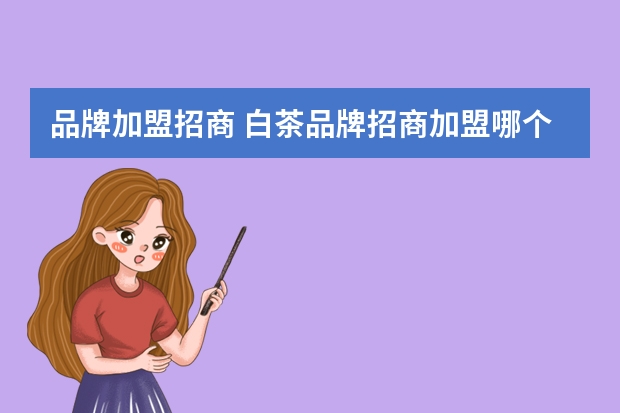 品牌加盟招商 白茶品牌招商加盟哪个好？白大师加盟怎么样，靠谱吗？