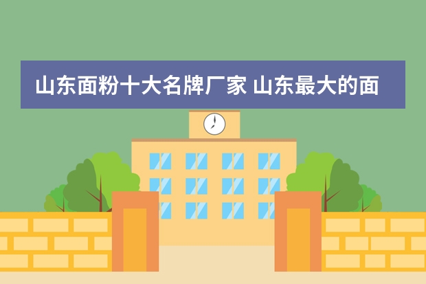 山东面粉十大名牌厂家 山东最大的面粉生产企业