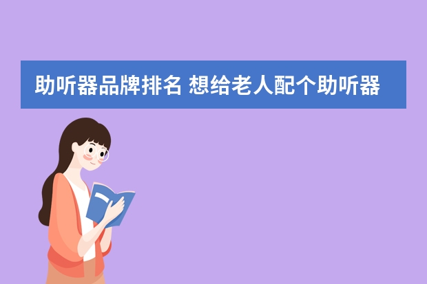 助听器品牌排名 想给老人配个助听器，什么牌子的好？