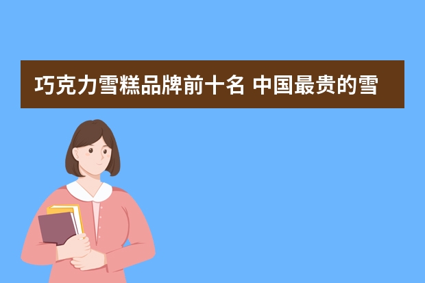 巧克力雪糕品牌前十名 中国最贵的雪糕十大排名