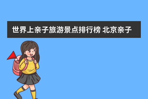 世界上亲子旅游景点排行榜 北京亲子旅游攻略必去景点推荐北京周边亲子旅游攻略必去景点