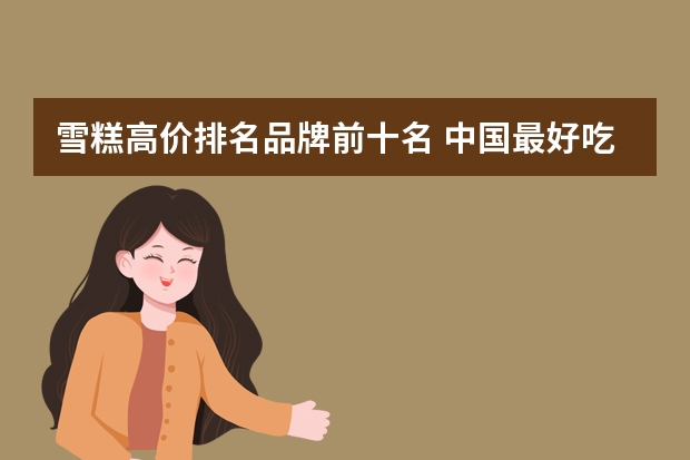 雪糕高价排名品牌前十名 中国最好吃的雪糕十大排名