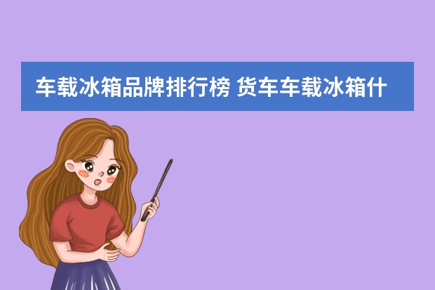 车载冰箱品牌排行榜 货车车载冰箱什么品牌最好