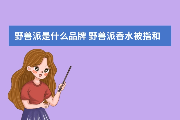野兽派是什么品牌 野兽派香水被指和名创优品同一代工厂，价格相差十多倍，究竟有何差别？