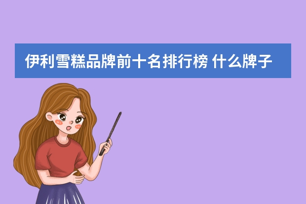 伊利雪糕品牌前十名排行榜 什么牌子的雪糕最好吃？