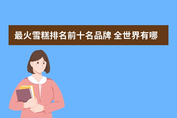 最火雪糕排名前十名品牌 全世界有哪些知名的冰雪糕品牌和它们的发源地?