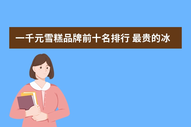 一千元雪糕品牌前十名排行 最贵的冰淇淋排行榜10强