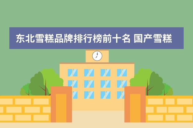 东北雪糕品牌排行榜前十名 国产雪糕销售排行榜(中国最贵冰棍品牌排行榜)