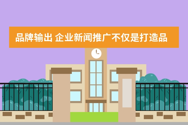品牌输出 企业新闻推广不仅是打造品牌，也是企业文化输出