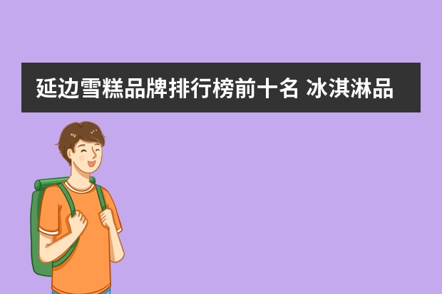 延边雪糕品牌排行榜前十名 冰淇淋品牌排行榜