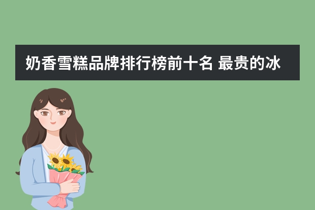 奶香雪糕品牌排行榜前十名 最贵的冰淇淋排行榜10强