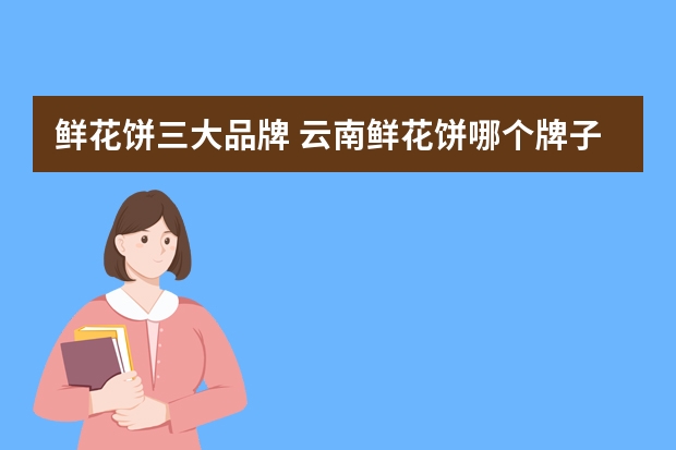 鲜花饼三大品牌 云南鲜花饼哪个牌子最正宗