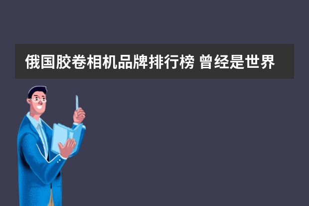俄国胶卷相机品牌排行榜 曾经是世界上最大的胶片或相机制造商之一的公司有哪些？