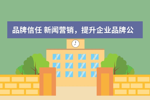 品牌信任 新闻营销,提升企业品牌公信力和客户信任感!