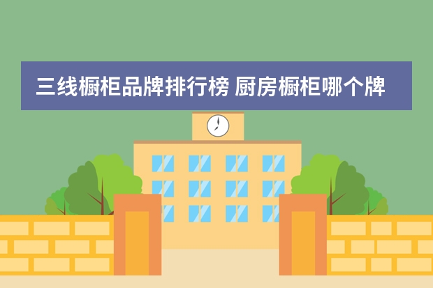 三线橱柜品牌排行榜 厨房橱柜哪个牌子好？中国橱柜品牌最新排名
