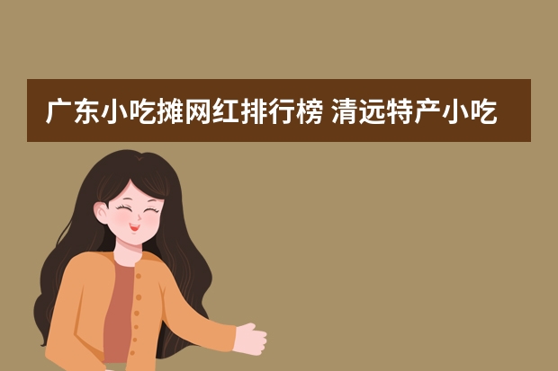 广东小吃摊网红排行榜 清远特产小吃排行榜大全(广东清远有什么土特产?)