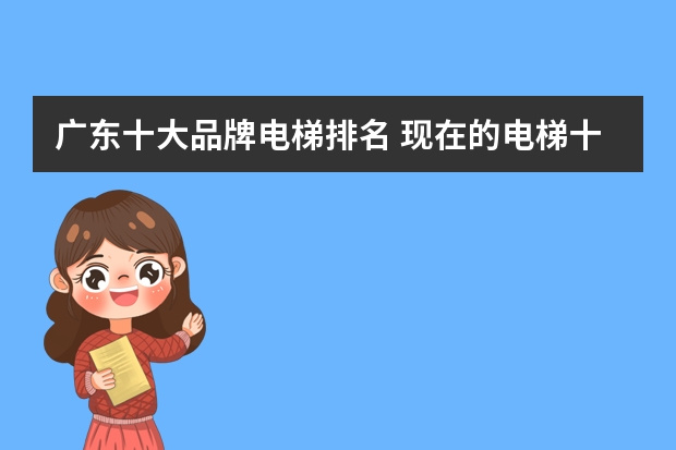 广东十大品牌电梯排名 现在的电梯十大品牌有哪几个？